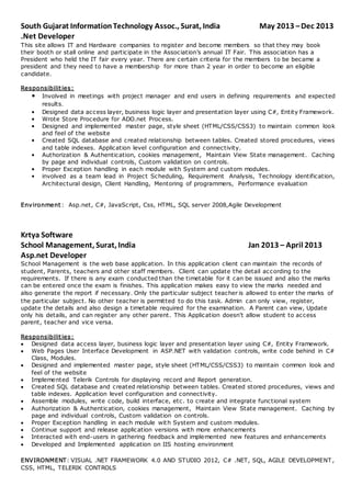 South Gujarat InformationTechnology Assoc., Surat, India May 2013 –Dec 2013
.Net Developer
This site allows IT and Hardware companies to register and become members so that they may book
their booth or stall online and participate in the Association’s annual IT Fair. This association has a
President who held the IT fair every year. There are certain criteria for the members to be became a
president and they need to have a membership for more than 2 year in order to become an eligible
candidate.
Responsibilities:
• Involved in meetings with project manager and end users in defining requirements and expected
results.
• Designed data access layer, business logic layer and presentation layer using C#, Entity Framework.
• Wrote Store Procedure for ADO.net Process.
• Designed and implemented master page, style sheet (HTML/CSS/CSS3) to maintain common look
and feel of the website
• Created SQL database and created relationship between tables. Created stored procedures, views
and table indexes. Application level configuration and connectivity.
• Authorization & Authentication, cookies management, Maintain View State management. Caching
by page and individual controls, Custom validation on controls.
• Proper Exception handling in each module with System and custom modules.
• involved as a team lead in Project Scheduling, Requirement Analysis, Technology identification,
Architectural design, Client Handling, Mentoring of programmers, Performance evaluation
Environment : Asp.net, C#, JavaScript, Css, HTML, SQL server 2008,Agile Development
Krtya Software
School Management, Surat, India Jan 2013 – April 2013
Asp.net Developer
School Management is the web base application. In this application client can maintain the records of
student, Parents, teachers and other staff members. Client can update the detail according to the
requirements. If there is any exam conducted than the timetable for it can be issued and also the marks
can be entered once the exam is finishes. This application makes easy to view the marks needed and
also generate the report if necessary. Only the particular subject teacher is allowed to enter the marks of
the particular subject. No other teacher is permitted to do this task. Admin can only view, register,
update the details and also design a timetable required for the examination. A Parent can view, Update
only his details, and can register any other parent. This Application doesn't allow student to access
parent, teacher and vice versa.
Responsibilities:
 Designed data access layer, business logic layer and presentation layer using C#, Entity Framework.
 Web Pages User Interface Development in ASP.NET with validation controls, write code behind in C#
Class, Modules.
 Designed and implemented master page, style sheet (HTML/CSS/CSS3) to maintain common look and
feel of the website
 Implemented Telerik Controls for displaying record and Report generation.
 Created SQL database and created relationship between tables. Created stored procedures, views and
table indexes. Application level configuration and connectivity.
 Assemble modules, write code, build interface, etc. to create and integrate functional system
 Authorization & Authentication, cookies management, Maintain View State management. Caching by
page and individual controls, Custom validation on controls.
 Proper Exception handling in each module with System and custom modules.
 Continue support and release application versions with more enhancements
 Interacted with end-users in gathering feedback and implemented new features and enhancements
 Developed and Implemented application on IIS hosting environment
ENVIRONMENT: VISUAL .NET FRAMEWORK 4.0 AND STUDIO 2012, C# .NET, SQL, AGILE DEVELOPMENT ,
CSS, HTML, TELERIK CONTROLS
 