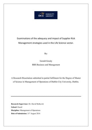 Examinations of the adequacy and impact of Supplier Risk
Management strategies used in the Life Science sector.
By:
Gerald Grealy
BBS Business and Management
A Research Dissertation submitted in partial fulfilment for the Degree of Master
of Science in Management of Operations of Dublin City University, Dublin.
Research Supervisor: Dr. David McKevitt
School: Oscail
Discipline: Management of Operations
Date of Submission: 31st
August 2014
 