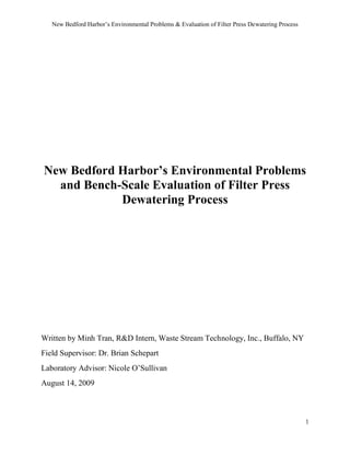 New Bedford Harbor’s Environmental Problems & Evaluation of Filter Press Dewatering Process
1
New Bedford Harbor’s Environmental Problems
and Bench-Scale Evaluation of Filter Press
Dewatering Process
Written by Minh Tran, R&D Intern, Waste Stream Technology, Inc., Buffalo, NY
Field Supervisor: Dr. Brian Schepart
Laboratory Advisor: Nicole O’Sullivan
August 14, 2009
 