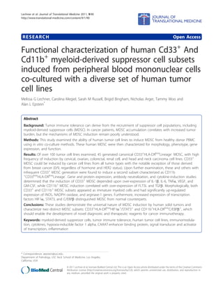 RESEARCH Open Access
Functional characterization of human Cd33+
And
Cd11b+
myeloid-derived suppressor cell subsets
induced from peripheral blood mononuclear cells
co-cultured with a diverse set of human tumor
cell lines
Melissa G Lechner, Carolina Megiel, Sarah M Russell, Brigid Bingham, Nicholas Arger, Tammy Woo and
Alan L Epstein*
Abstract
Background: Tumor immune tolerance can derive from the recruitment of suppressor cell populations, including
myeloid-derived suppressor cells (MDSC). In cancer patients, MDSC accumulation correlates with increased tumor
burden, but the mechanisms of MDSC induction remain poorly understood.
Methods: This study examined the ability of human tumor cell lines to induce MDSC from healthy donor PBMC
using in vitro co-culture methods. These human MDSC were then characterized for morphology, phenotype, gene
expression, and function.
Results: Of over 100 tumor cell lines examined, 45 generated canonical CD33+
HLA-DRlow
Lineage-
MDSC, with high
frequency of induction by cervical, ovarian, colorectal, renal cell, and head and neck carcinoma cell lines. CD33+
MDSC could be induced by cancer cell lines from all tumor types with the notable exception of those derived
from breast cancer (0/9, regardless of hormone and HER2 status). Upon further examination, these and others with
infrequent CD33+
MDSC generation were found to induce a second subset characterized as CD11b
+
CD33low
HLA-DRlow
Lineage-
. Gene and protein expression, antibody neutralization, and cytokine-induction studies
determined that the induction of CD33+
MDSC depended upon over-expression of IL-1b, IL-6, TNFa, VEGF, and
GM-CSF, while CD11b+
MDSC induction correlated with over-expression of FLT3L and TGFb. Morphologically, both
CD33+
and CD11b+
MDSC subsets appeared as immature myeloid cells and had significantly up-regulated
expression of iNOS, NADPH oxidase, and arginase-1 genes. Furthermore, increased expression of transcription
factors HIF1a, STAT3, and C/EBPb distinguished MDSC from normal counterparts.
Conclusions: These studies demonstrate the universal nature of MDSC induction by human solid tumors and
characterize two distinct MDSC subsets: CD33+
HLA-DRlow
HIF1a+
/STAT3+
and CD11b+
HLA-DRlow
C/EBPb+
, which
should enable the development of novel diagnostic and therapeutic reagents for cancer immunotherapy.
Keywords: myeloid-derived suppressor cells, tumor immune tolerance, human tumor cell lines, immunomodula-
tion, cytokines, hypoxia-inducible factor 1 alpha, CAAAT-enhancer binding protein, signal transducer and activator
of transcription, inflammation
* Correspondence: aepstein@usc.edu
Department of Pathology, USC Keck School of Medicine, Los Angeles,
California, USA
Lechner et al. Journal of Translational Medicine 2011, 9:90
http://www.translational-medicine.com/content/9/1/90
© 2011 Lechner et al; licensee BioMed Central Ltd. This is an Open Access article distributed under the terms of the Creative Commons
Attribution License (http://creativecommons.org/licenses/by/2.0), which permits unrestricted use, distribution, and reproduction in
any medium, provided the original work is properly cited.
 