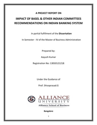 1
A PROJECT REPORT ON
IMPACT OF BASEL & OTHER INDIAN COMMITTEES
RECOMMENDATIONS ON INDIAN BANKING SYSTEM
In partial fulfillment of the Dissertation
In Semester - IV of the Master of Business Administration
Prepared by:
Aayush Kumar
Registration No: 13010121218
Under the Guidance of
Prof. Shivaprasad.G
Bangalore
 