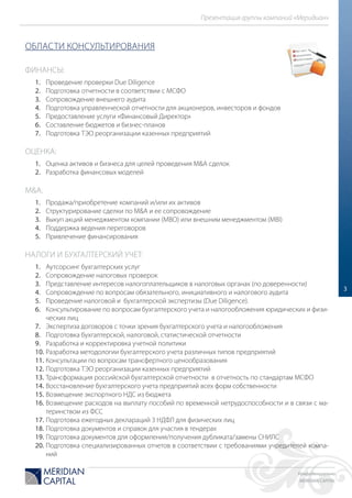 Конфиденциально
MERIDIAN CAPITAL
Презентация группы компаний «Меридиан»
3
ОБЛАСТИ КОНСУЛЬТИРОВАНИЯ
ФИНАНСЫ:
1. Проведение проверки Due Diligence
2. Подготовка отчетности в соответствии с МСФО
3. Сопровождение внешнего аудита
4. Подготовка управленческой отчетности для акционеров, инвесторов и фондов
5. Предоставление услуги «Финансовый Директор»
6. Составление бюджетов и бизнес-планов
7. Подготовка ТЭО реорганизации казенных предприятий
ОЦЕНКА:
1. Оценка активов и бизнеса для целей проведения M&A сделок
2. Разработка финансовых моделей
M&A:
1. Продажа/приобретение компаний и/или их активов
2. Структурирование сделки по M&A и ее сопровождение
3. Выкуп акций менеджментом компании (MBO) или внешним менеджментом (MBI)
4. Поддержка ведения переговоров
5. Привлечение финансирования
НАЛОГИ И БУХГАЛТЕРСКИЙ УЧЕТ:
1. Аутсорсинг бухгалтерских услуг
2. Сопровождение налоговых проверок
3. Представление интересов налогоплательщиков в налоговых органах (по доверенности)
4. Сопровождение по вопросам обязательного, инициативного и налогового аудита
5. Проведение налоговой и бухгалтерской экспертизы (Due Diligence).
6. Консультирование по вопросам бухгалтерского учета и налогообложения юридических и физи-
ческих лиц
7. Экспертиза договоров с точки зрения бухгалтерского учета и налогообложения
8. Подготовка бухгалтерской, налоговой, статистической отчетности
9. Разработка и корректировка учетной политики
10. Разработка методологии бухгалтерского учета различных типов предприятий
11. Консультации по вопросам трансфертного ценообразования
12. Подготовка ТЭО реорганизации казенных предприятий
13. Трансформация российской бухгалтерской отчетности в отчетность по стандартам МСФО
14. Восстановление бухгалтерского учета предприятий всех форм собственности
15. Возмещение экспортного НДС из бюджета
16. Возмещение расходов на выплату пособий по временной нетрудоспособности и в связи с ма-
теринством из ФСС
17. Подготовка ежегодных деклараций 3 НДФЛ для физических лиц
18. Подготовка документов и справок для участия в тендерах
19. Подготовка документов для оформления/получения дубликата/замены СНИЛС
20. Подготовка специализированных отчетов в соответствии с требованиями учредителей компа-
ний
 