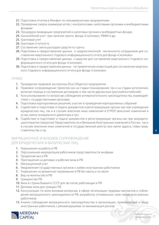 Конфиденциально
MERIDIAN CAPITAL
Презентация группы компаний «Меридиан»
4
21. Подготовка отчетов в Минфин по некоммерческим предприятиям
22. Проведение сверок взаиморасчетов с контрагентами, налоговыми органами и внебюджетными
фондами
23. Процедура ликвидации предприятий в налоговых органах и внебюджетных фондах
24. Казначейский учет при наличии гранта фонда «Сколково», РФФИ и др.
25. Грантовый учет
26. Грантовая отчетность
27. Составление сметы расходов средств по гранту
28. Подготовка и предоставление данных о среднесписочной численности сотрудников для со-
ставления квартального /годового информационного отчета для фонда «Сколково»
29. Подготовка и предоставление данных о выручке для составления квартального /годового ин-
формационного отчета для фонда «Сколково»
30. Подготовка и предоставление данных по привлечению инвестиций для составления кварталь-
ного /годового информационного отчета для фонда «Сколково»
ПРАВО:
1. Проведение правовой экспертизы (Due Diligence) предприятия.
2. Правовое сопровождение проектов как на стадии планирования, так и на стадии исполнения,
включая помощь в составлении договоров, в том числе двуязычных (русский/английский).
3. Консультирование по вопросам соблюдения антимонопольного законодательства, взаимодей-
ствия с государственными органами.
4. Подготовка корпоративных решений, участие в проведений корпоративных собраний
5. Содействие в подготовке и подаче документов в регистрирующие органы как при учреждении
юридических лиц, так и в случаях внесения иных изменений в ЕГРЮЛ (внесение изменений в
устав, смена генерального директора и пр.)
6. Содействие в подготовке и подаче документов в регистрирующие органы как при аккредита-
ции/открытии (закрытии) Представительств и Филиалов Иностранных компаний в России, так и
в случаях внесения иных изменений в государственный реестр при смене адреса, главы пред-
ставительства и пр.
МИГРАЦИОННОЕ И ВИЗОВОЕ СОПРОВОЖДЕНИЕ
ДЛЯ ЮРИДИЧЕСКИХ И ФИЗИЧЕСКИХ ЛИЦ:
1. Разрешения на работу в РФ
2. Персональная аккредитация работников представительств инофирм
3. Продление виз в РФ
4. Приглашения на деловые и рабочие визы в РФ
5. Миграционный учет
6. Уведомления государственных органов о найме иностранных работников
7. Разрешение на временное проживание в РФ без квоты и по квоте
8. Вид на жительство в РФ
9. Гражданство РФ
10. Визы в страны бывшего СССР для экспатов, работающих в РФ
11. Деловые визы для граждан РФ
12. Консультации по всем визовым вопросам, в сфере легализации трудовых мигрантов и соблю-
дения миграционного законодательств РФ, разработка оптимальных схем найма иностранных
работников
13. Анализ соблюдения миграционного законодательства в организации, привлекающей к труду
иностранных работников, с рекомендациями по минимизация рисков
 