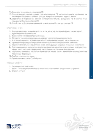 Конфиденциально
MERIDIAN CAPITAL
Презентация группы компаний «Меридиан»
5
14. Семинары по миграционному праву РФ
15. Сопровождение сложных случаев (закрытие въезда в РФ, нарушение сроков пребывания на
территории РФ) для иностранных граждан и их работодателей на территории РФ
16. Содействие в уведомлении органов миграционной службы гражданами РФ о наличии иных
гражданств (без присутствия в РФ)
17. Содействие в оформлении временной регистрации в Москве для граждан РФ
КАДРОВЫЙ УЧЕТ:
1. Ведение кадрового делопроизводства (в том числе постановка кадрового учета «с нуля»).
2. Аудит кадровой документации.
3. Восстановление кадровой документации.
4. Методологическое сопровождение кадрового делопроизводства компании.
5. Консультирование по возникающим вопросам в рамках трудового законодательства.
6. Проведение процедуры сокращения численности или штата работников компании.
7. Разработка локальных нормативных актов, регулирующих трудовые отношения в компании.
8. Анализ имеющихся в компании локальных нормативных актов, регулирующих трудовые отно-
шения, на соответствие требованиям законодательства Российской Федерации.
9. Подготовка изменений локальных нормативных актов в связи с изменением законодательства
Российской Федерации.
10. Подбор и оценка персонала.
11. Проведение кадрового Due Diligence.
ПРОЧИЕ УСЛУГИ:
1. Стратегический консалтинг
2. Работа с инновационными стартап-проектами (подготовка и продвижение стартапов)
3. Стартап-коучинг
 