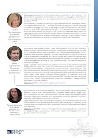 Конфиденциально
MERIDIAN CAPITAL
Презентация группы компаний «Меридиан»
7
Компетенции: занимается всеми вопросами, связанными с ведение бухгалтерского учета
(бухгалтерский аутсорсинг) в соответствии с российскими стандартами бухгалтерского
учета в полном объеме, а также трансформацию российской отчетности в отчетность по
стандартам МСФО.
Опыт: Обладает успешным опытом работы в крупных коммерческих компаниях в должно-
сти главного бухгалтера более 12 лет. Имеет большой опыт методологической поддержки
операций по переводу отчетности из российских стандартов бухгалтерского учета (РСБУ)
в отчётность по МСФО, внедрению систем SAP и 1С, управленческой отчетности, предо-
ставлении рекомендаций по ведению учетной политики и оптимизации бизнес-процессов.
Образование: Окончила Московский институт тонкой химической технологии им. Ломо-
носова по специальности инженер физико-химик. Окончила Всероссийский Заочный
Финансово-экономический институт по специальности финансовый менеджмент.
Компетенции: юридические услуги в сфере корпоративного, гражданского, правового,
международного, трудового законодательства, ценных бумаг, интеллектуальной собствен-
ности и информационных технологий. Имеет опыт работы в сфере юридического сопро-
вождения инвестиционных проектов с участием государственных структур, в том числе
опыт использования правовых институтов для создания инструментов управления инве-
стиционными проектами, юридическом сопровождении проектов по продаже активов и
привлечению капитала, в том числе трансграничных сделок с участием российских и за-
рубежных компаний.
Опыт: В ходе своей профессиональный деятельности (свыше 20 лет), работал руководите-
лем юридической службы ЗАО «СкайЛинк», имеет богатый опыт создания и развития само-
стоятельных бизнес единиц в телекоммуникационном сегменте, с целью их продажи стра-
тегическим инвесторам, принимал участие в переговорах и организации соответствующих
сделок как на стороне продавца, так и на стороне покупателя телекоммуникационных ак-
тивов. В 2006 – 2008 гг. работал в аффилированных структурах ОАО «Мегафон». Также зани-
мал позицию главы юридического департамента группы дочерних компаний корпорации
Publicis Group, работал в группе компаний «Сибирский Алюминий», а также в дочерней
компании корпорации Славнефть.
Образование: МГУ им. Ломоносова, юридический факультет.
Компетенции: услуги по ведению кадрового делопроизводства (в том числе постановка
кадрового учета «с нуля»); консультирование по возникающим вопросам в рамках трудо-
вого законодательства; аудит и восстановление кадровой документации; разработка обя-
зательных локальных нормативных актов компании, регулирующих трудовые отношения в
компании; подбор административного персонала.
Опыт: имеет большой опыт работы в сфере кадрового делопроизводства (свыше 13 лет),
практический опыт проведения кадровых аудитов, оказания консультационных услуг по
сложным вопросам в рамках трудового законодательства, опыт подбора квалифицирован-
ного персонала.
Образование: ГОУ ВПО «Российский государственный геологоразведочный университет
им. С.Орджоникидзе», специальность «Экономика и управление на предприятии», квали-
фикация «Экономист-менеджер».
Оксана
Шапошникова,
начальник
департамента
бухгалтерского
учета
Денис
Картамышев,
Начальник
юридического
департамента
Татьяна Мищенко,
Начальник
департамента
кадрового
консалтинга
 