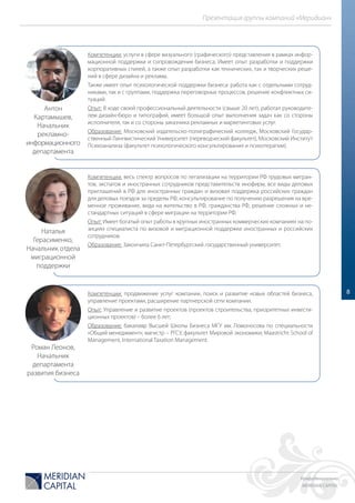 Конфиденциально
MERIDIAN CAPITAL
Презентация группы компаний «Меридиан»
8
Компетенции: услуги в сфере визуального (графического) представления в рамках инфор-
мационной поддержки и сопровождения бизнеса. Имеет опыт разработки и поддержки
корпоративных стилей, а также опыт разработки как технических, так и творческих реше-
ний в сфере дизайна и рекламы.
Также имеет опыт психологической поддержки бизнеса: работа как с отдельными сотруд-
никами, так и с группами, поддержка переговорных процессов, решение конфликтных си-
туаций.
Опыт: В ходе своей профессиональный деятельности (свыше 20 лет), работал руководите-
лем дизайн-бюро и типографий, имеет большой опыт выполнения задач как со стороны
исполнителя, так и со стороны заказчика рекламных и маркетинговых услуг.
Образование: Московский издательско-полиграфический колледж, Московский Государ-
ственный Лингвистический Университет (переводческий факультет), Московский Институт
Психоанализа (факультет психологического консультирования и психотерапии).
Компетенции: весь спектр вопросов по легализации на территории РФ трудовых мигран-
тов, экспатов и иностранных сотрудников представительств инофирм, все виды деловых
приглашений в РФ для иностранных граждан и визовая поддержка российских граждан
для деловых поездок за пределы РФ, консультирование по получению разрешения на вре-
менное проживание, вида на жительство в РФ, гражданства РФ, решение сложных и не-
стандартных ситуаций в сфере миграции на территории РФ.
Опыт: Имеет богатый опыт работы в крупных иностранных коммерческих компаниях на по-
зициях специалиста по визовой и миграционной поддержке иностранных и российских
сотрудников.
Образование: Закончила Санкт-Петербургский государственный университет.
Компетенции: продвижение услуг компании, поиск и развитие новых областей бизнеса,
управление проектами, расширение партнерской сети компании.
Опыт: Управление и развитие проектов (проектов строительства, приоритетных инвести-
ционных проектов) – более 6 лет;
Образование: бакалавр Высшей Школы Бизнеса МГУ им. Ломоносова по специальности
«Общий менеджмент»; магистр – РГСУ, факультет Мировой экономики; Maastricht School of
Management, International Taxation Management.
Антон
Картамышев,
Начальник
рекламно-
информационного
департамента
Наталья
Герасименко,
Начальник отдела
миграционной
поддержки
Роман Леонов,
Начальник
департамента
развития бизнеса
 
