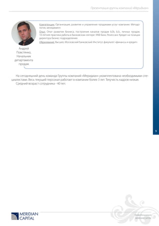 Конфиденциально
MERIDIAN CAPITAL
Презентация группы компаний «Меридиан»
9
На сегодняшний день команда Группы компаний «Меридиан» укомплектована необходимыми спе-
циалистами. Весь текущий персонал работает в компании более 3 лет. Текучесть кадров низкая.
Средний возраст сотрудника - 40 лет.
Компетенции: Организация, развитие и управление продажами услуг компании. Методо-
логия, менеджмент.
Опыт: Опыт развития бизнеса, построения каналов продаж b2b, b2c, личных продаж.
10-летняя практика работы в банковском секторе: ХКФ банк, Ренессанс Кредит на позиции
директора бизнес-подразделения.
Образование: Высшее, Московский Банковский Институт, факультет «финансы и кредит»
Андрей
Повстянко,
Начальник
департамента
продаж
 