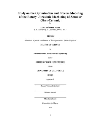 1
Study on the Optimization and Process Modeling
of the Rotary Ultrasonic Machining of Zerodur
Glass-Ceramic
by
JAMES DANIEL PITTS
B.S. (University of California, Davis) 2012
THESIS
Submitted in partial satisfaction of the requirements for the degree of
MASTER OF SCIENCE
in
Mechanical and Aeronautical Engineering
in the
OFFICE OF GRADUATE STUDIES
of the
UNIVERSITY OF CALIFORNIA
DAVIS
Approved:
__________________________________
Kazuo Yamazaki (Chair)
__________________________________
Bahram Ravani
__________________________________
Masakazu Soshi
Committee in Charge
2014
 