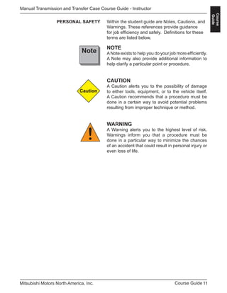 11Course GuideMitsubishi Motors North America, Inc.
Manual Transmission and Transfer Case Course Guide - Instructor
Course
Guide
PERSONAL SAFETY
NOTE
ANote exists to help you do your job more efficiently.
A Note may also provide additional information to
help clarify a particular point or procedure.
CAUTION
A Caution alerts you to the possibility of damage
to either tools, equipment, or to the vehicle itself.
A Caution recommends that a procedure must be
done in a certain way to avoid potential problems
resulting from improper technique or method.
WARNING
A Warning alerts you to the highest level of risk.
Warnings inform you that a procedure must be
done in a particular way to minimize the chances
of an accident that could result in personal injury or
even loss of life.
Within the student guide are Notes, Cautions, and
Warnings. These references provide guidance
for job efficiency and safely. Definitions for these
terms are listed below.
Note
Caution
!
 