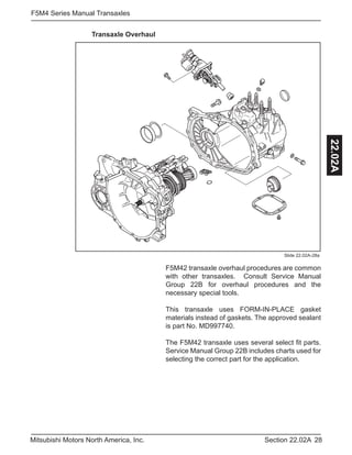 28Section 22.02AMitsubishi Motors North America, Inc.
F5M4 Series Manual Transaxles
22.02A
F5M42 transaxle overhaul procedures are common
with other transaxles. Consult Service Manual
Group 22B for overhaul procedures and the
necessary special tools.
This transaxle uses FORM-IN-PLACE gasket
materials instead of gaskets. The approved sealant
is part No. MD997740.
The F5M42 transaxle uses several select fit parts.
Service Manual Group 22B includes charts used for
selecting the correct part for the application.
Transaxle Overhaul
Slide 22.02A-28a
 