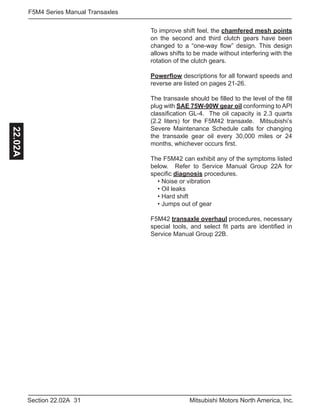 31Section 22.02A Mitsubishi Motors North America, Inc.
F5M4 Series Manual Transaxles22.02A
To improve shift feel, the chamfered mesh points
on the second and third clutch gears have been
changed to a “one-way flow” design. This design
allows shifts to be made without interfering with the
rotation of the clutch gears.
Powerflow descriptions for all forward speeds and
reverse are listed on pages 21-26.
The transaxle should be filled to the level of the fill
plug with SAE 75W-90W gear oil conforming to API
classification GL-4. The oil capacity is 2.3 quarts
(2.2 liters) for the F5M42 transaxle. Mitsubishi’s
Severe Maintenance Schedule calls for changing
the transaxle gear oil every 30,000 miles or 24
months, whichever occurs first.
The F5M42 can exhibit any of the symptoms listed
below. Refer to Service Manual Group 22A for
specific diagnosis procedures.
• Noise or vibration
• Oil leaks
• Hard shift
• Jumps out of gear
F5M42 transaxle overhaul procedures, necessary
special tools, and select fit parts are identified in
Service Manual Group 22B.
 