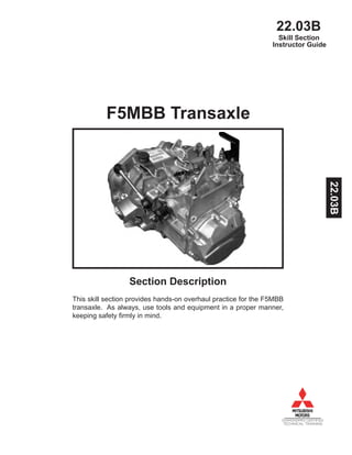 22.03B
DIAMONDPRO CERTIFIED
TECHNICAL TRAINING
Instructor Guide
F5MBB Transaxle
Section Description
This skill section provides hands-on overhaul practice for the F5MBB
transaxle. As always, use tools and equipment in a proper manner,
keeping safety firmly in mind.
Skill Section
22.03B
 