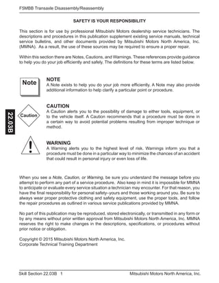 1Skill Section 22.03B Mitsubishi Motors North America, Inc.
F5MBB Transaxle Disassembly/Reassembly22.03B
SAFETY IS YOUR RESPONSIBILITY
This section is for use by professional Mitsubishi Motors dealership service technicians. The
descriptions and procedures in this publication supplement existing service manuals, technical
service bulletins, and other documents provided by Mitsubishi Motors North America, Inc.
(MMNA). As a result, the use of these sources may be required to ensure a proper repair.
Within this section there are Notes, Cautions, and Warnings. These references provide guidance
to help you do your job efficiently and safely. The definitions for these terms are listed below.
NOTE
A Note exists to help you do your job more efficiently. A Note may also provide
additional information to help clarify a particular point or procedure.
CAUTION
A Caution alerts you to the possibility of damage to either tools, equipment, or
to the vehicle itself. A Caution recommends that a procedure must be done in
a certain way to avoid potential problems resulting from improper technique or
method.
WARNING
A Warning alerts you to the highest level of risk. Warnings inform you that a
procedure must be done in a particular way to minimize the chances of an accident
that could result in personal injury or even loss of life.
Note
Caution
!
When you see a Note, Caution, or Warning, be sure you understand the message before you
attempt to perform any part of a service procedure. Also keep in mind it is impossible for MMNA
to anticipate or evaluate every service situation a technician may encounter. For that reason, you
have the final responsibility for personal safety–yours and those working around you. Be sure to
always wear proper protective clothing and safety equipment, use the proper tools, and follow
the repair procedures as outlined in various service publications provided by MMNA.
No part of this publication may be reproduced, stored electronically, or transmitted in any form or
by any means without prior written approval from Mitsubishi Motors North America, Inc. MMNA
reserves the right to make changes in the descriptions, specifications, or procedures without
prior notice or obligation.
Copyright © 2015 Mitsubishi Motors North America, Inc.
Corporate Technical Training Department
 