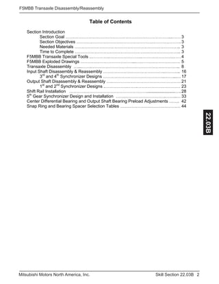 2Skill Section 22.03BMitsubishi Motors North America, Inc.
F5MBB Transaxle Disassembly/Reassembly
22.03B
Table of Contents
Section Introduction
Section Goal ………………………………………………………………...…… 3
Section Objectives ………………………………………………………………. 3
Needed Materials ……………………………………………………………….. 3
Time to Complete ……………………………………………………………….. 3
F5MBB Transaxle Special Tools .………….…………………..………………….……4
F5MBB Exploded Drawings ………………………………...…………………………. 5
Transaxle Disassembly …...…….…………………………………………………….. 8
Input Shaft Disassembly & Reassembly …………………………………….……….. 16
3rd
and 4th
Synchronizer Designs …………………………………….……...…17
Output Shaft Disassembly & Reassembly ….………………………………………… 21
1st
and 2nd
Synchronizer Designs .…………….…….………………………… 23
Shift Rail Installation ………………………………………………........................…. 28
5th
Gear Synchronizer Design and Installation …….……………………….……..… 33
Center Differential Bearing and Output Shaft Bearing Preload Adjustments ……. 42
Snap Ring and Bearing Spacer Selection Tables …………………………………… 44
 