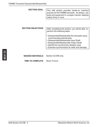 3Skill Section 22.03B Mitsubishi Motors North America, Inc.
F5MBB Transaxle Disassembly/Reassembly22.03B
SECTION GOAL
SECTION OBJECTIVES After completing this section, you will be able to
perform the following tasks.
• Disassemble/Reassemble the transaxle using 	
	 recommended special tools.
• Disassemble/Reassemble Input Shaft
• Disassemble/Reassemble Output Shaft
• Identify the synchronizer designs used
• Examine synchronizers for wear and damage.
NEEDED MATERIALS
TIME TO COMPLETE
Section 22.04B only.
About 3 hours
This skill section provides hands-on overhaul
practice for the F5MBB transaxle. As always, use
tools and equipment in a proper manner, keeping
safety firmly in mind.
 