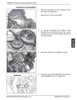 8Skill Section 22.03BMitsubishi Motors North America, Inc.
F5MBB Transaxle Disassembly/Reassembly
22.03B
Place the transaxle on the workbench with
the clutch housing down.
Remove the 10 rear cover bolts.
1.
Move the shift lever to engage any gear.3.
TRANSAXLE DISASSEMBLY
To prevent damaging the Output Shaft
threads when removing the lock nut, use a
chisel or punch to move the stake away from
the shaft recess.
2.
MD998802
Hold the Input Shaft stationary with special
tool MD998802 and 1/2” breaker bar.
4.
 