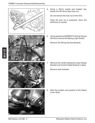 9Skill Section 22.03B Mitsubishi Motors North America, Inc.
F5MBB Transaxle Disassembly/Reassembly22.03B
Using special tool MD998773 (Knock Sensor
Wrench) remove the Backup Light Switch.
Remove the Wiring Harness Bracket.
6.
Remove the 3 bolts holding the Case Hanger
Bracket and Control Cable Bracket in place.
Remove both brackets.
7.
Note the location and position of the Select
Lever Shoe.
8.
Using a 30mm socket and breaker bar,
loosen the 5th Drive Gear lock nut.
Do not remove the lock nut at this time.
Once the lock nut is loosened, return the
shift lever to neutral.
5.
 