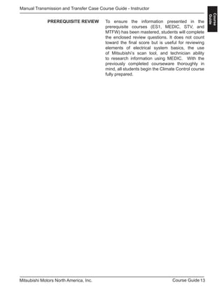 13Course GuideMitsubishi Motors North America, Inc.
Manual Transmission and Transfer Case Course Guide - Instructor
Course
Guide
To ensure the information presented in the
prerequisite courses (ES1, MEDIC, STV, and
MTFW) has been mastered, students will complete
the enclosed review questions. It does not count
toward the final score but is useful for reviewing
elements of electrical system basics, the use
of Mitsubishi’s scan tool, and technician ability
to research information using MEDIC. With the
previously completed courseware thoroughly in
mind, all students begin the Climate Control course
fully prepared.
PREREQUISITE REVIEW
 
