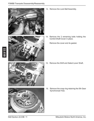 11Skill Section 22.03B Mitsubishi Motors North America, Inc.
F5MBB Transaxle Disassembly/Reassembly22.03B
Remove the Shift and Select Lever Shaft.15.
Remove the 3 remaining bolts holding the
Control Shaft Cover in place.
Remove the cover and its gasket.
14.
Remove the Lock Ball Assembly.13.
Remove the snap ring retaining the 5th Gear
Synchronizer Hub.
16.
 