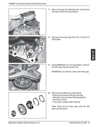 12Skill Section 22.03BMitsubishi Motors North America, Inc.
F5MBB Transaxle Disassembly/Reassembly
22.03B
Using MB992221-01 (or equivalent), remove
the 5th Gear Synchronizer Hub.
MD998020 can also be used under 5th gear.
19.
After removing its retaining bolt, remove the
5th Gear Shift Fork and Sleeve.
17.
Remove the following components:
• Both synchronizer shift key springs
• 5th Gear Synchronizer Ring Assembly
• 5th Driven Gear
• Two-piece needle roller bearing
Note: there are no keys used with the 5th
gear synchronizer.
20.
Remove the snap rings from the 1-2 and 3-4
Shift Rails.
18.
 