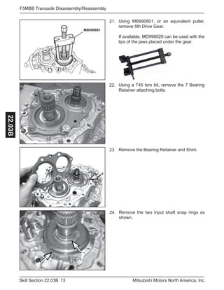 13Skill Section 22.03B Mitsubishi Motors North America, Inc.
F5MBB Transaxle Disassembly/Reassembly22.03B
Remove the two input shaft snap rings as
shown.
24.
.
MB990801
21.
Using a T45 torx bit, remove the 7 Bearing
Retainer attaching bolts.
22.
Remove the Bearing Retainer and Shim.23.
Using MB990801, or an equivalent puller,
remove 5th Drive Gear.
If available, MD998020 can be used with the
lips of the jaws placed under the gear.
 