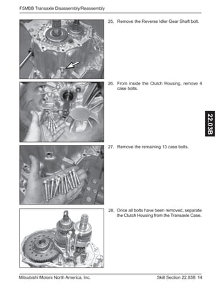 14Skill Section 22.03BMitsubishi Motors North America, Inc.
F5MBB Transaxle Disassembly/Reassembly
22.03B
Remove the Reverse Idler Gear Shaft bolt.25.
From inside the Clutch Housing, remove 4
case bolts.
26.
Remove the remaining 13 case bolts.27.
Once all bolts have been removed, separate
the Clutch Housing from the Transaxle Case.
28.
 