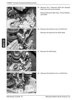 15Skill Section 22.03B Mitsubishi Motors North America, Inc.
F5MBB Transaxle Disassembly/Reassembly22.03B
Remove the 2 Reverse Shift Arm Bracket
bolts and remove the bracket.
Remove Reverse Idler Gear, Thrust Washer,
and Shaft.
29.
Remove the bolt from the 3-4 Shift Fork.
Remove the bolt from the Shift Head.
30.
Remove the Shift Head.31.
Remove the bolt from the 1-2 Shift Fork.32.
 