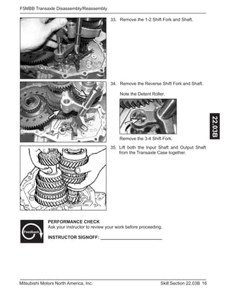 16Skill Section 22.03BMitsubishi Motors North America, Inc.
F5MBB Transaxle Disassembly/Reassembly
22.03B
Remove the 1-2 Shift Fork and Shaft.33.
Remove the Reverse Shift Fork and Shaft.
Note the Detent Roller.
34.
Remove the 3-4 Shift Fork.
Lift both the Input Shaft and Output Shaft
from the Transaxle Case together.
35.
PERFORMANCE CHECK
Ask your instructor to review your work before proceeding.
INSTRUCTOR SIGNOFF: _________________________
Feedback
 