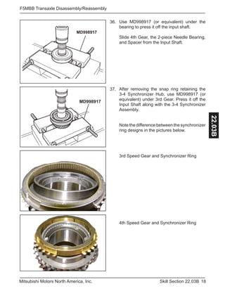 18Skill Section 22.03BMitsubishi Motors North America, Inc.
F5MBB Transaxle Disassembly/Reassembly
22.03B
MD998917
Use MD998917 (or equivalent) under the
bearing to press it off the input shaft.
Slide 4th Gear, the 2-piece Needle Bearing,
and Spacer from the Input Shaft.
36.
MD998917
After removing the snap ring retaining the
3-4 Synchronizer Hub, use MD998917 (or
equivalent) under 3rd Gear. Press it off the
Input Shaft along with the 3-4 Synchronizer
Assembly.
Note the difference between the synchronizer
ring designs in the pictures below.
3rd Speed Gear and Synchronizer Ring
4th Speed Gear and Synchronizer Ring
37.
 