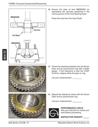 19Skill Section 22.03B Mitsubishi Motors North America, Inc.
F5MBB Transaxle Disassembly/Reassembly22.03B
MB990560
Groove
MB990560
Ensure the jaws of tool MB990560 (or
equivalent) are securely positioned in the
narrow groove of the Inner Bearing Race.
Press the race from the Input Shaft.
38.
Check the clearance between the 3rd Driven
Gear and its synchronizer ring with a feeler
gauge. If the clearance is less the 0.020”
(0.5mm), replace either the gear or ring.
List your measurement: _________
39.
Repeat the clearance check with 4th Driven
Gear and its synchronizer ring.
List your measurement: _________
PERFORMANCE CHECK
Ask your instructor to review your
work before proceeding.
INSTRUCTOR SIGNOFF: _____
Feedback
40.
1st Gear
 