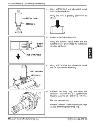 20Skill Section 22.03BMitsubishi Motors North America, Inc.
F5MBB Transaxle Disassembly/Reassembly
22.03B
Using MIT304180-A and MD998818, install
the Inner Bearing Race.
Verify the race is properly positioned as
shown.
41.
MIT304180-A
MD998818
Assemble the 3-4 Synchronizer.
Verify the synchro sleeve notch and the
synchro hub oil groove face the installation
direction as shown.
42.
Hub Oil Groove
Sleeve
Notch
Using MIT304180-A and MD998820, install
the 3-4 Synchronizer Assembly.
43.
MIT304180-A
MD998820
Reinstall the snap ring and verify the
clearance between the 3-4 Synchronizer
Hub and snap ring is 0 - 0.0039” (0 - 0.1 mm).
List your measurement: __________
Refer to Selection Tables beginning on page
22.03B-44 for the proper snap ring.
44.
 