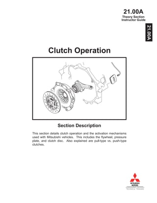 21.00A
DIAMONDPRO CERTIFIED
TECHNICAL TRAINING
Instructor Guide
Clutch Operation
Section Description
This section details clutch operation and the activation mechanisms
used with Mitsubishi vehicles. This includes the flywheel, pressure
plate, and clutch disc. Also explained are pull-type vs. push-type
clutches.
Theory Section
21.00A
 