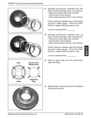 24Skill Section 22.03BMitsubishi Motors North America, Inc.
F5MBB Transaxle Disassembly/Reassembly
22.03B
Separate synchronizer assembly from 2nd
Gear. Check for damage, wear, or roughness.
• Helical and clutch gear tooth surfaces
• Synchronizer cone surfaces
• Gear inside diameter & front / rear surfaces
Check clearance between gear and blocker
ring with a feeler gauge. If less the 0.020”
(0.5mm), replace either the gear or ring.
List your measurement: ________
51.
Note the gear holes and the synchronizer
alignment pegs.
52. Separate synchronizer assembly from 1st
Gear. Check for damage, wear, or roughness.
• Helical and clutch gear tooth surfaces
• Synchronizer cone surfaces
• Gear inside diameter & front / rear surfaces
Check clearance between gear and blocker
ring with a feeler gauge. If less the 0.020”
(0.5mm), replace either the gear or ring.
List your measurement: _________
Alignment
PegsHoles
Gear Synchronizer
Middle Ring
53.
Reassemble 1st Speed Gear and 2nd Speed
Gear synchronizers.
54.
 