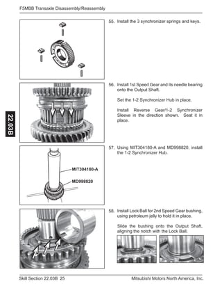 25Skill Section 22.03B Mitsubishi Motors North America, Inc.
F5MBB Transaxle Disassembly/Reassembly22.03B
Install 1st Speed Gear and its needle bearing
onto the Output Shaft.
Set the 1-2 Synchronizer Hub in place.
Install Reverse Gear/1-2 Synchronizer
Sleeve in the direction shown. Seat it in
place.
55. Install the 3 synchronizer springs and keys.
56.
MIT304180-A
MD998820
Using MIT304180-A and MD998820, install
the 1-2 Synchronizer Hub.
57.
Install Lock Ball for 2nd Speed Gear bushing,
using petroleum jelly to hold it in place.
Slide the bushing onto the Output Shaft,
aligning the notch with the Lock Ball.
58.
 