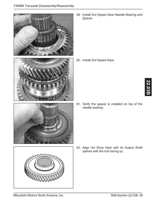 26Skill Section 22.03BMitsubishi Motors North America, Inc.
F5MBB Transaxle Disassembly/Reassembly
22.03B
Install 2nd Speed Gear.60.
Verify the spacer is installed on top of the
needle bearing.
61.
Install 2nd Speed Gear Needle Bearing and
Spacer.
59.
Align 3rd Drive Gear with its Output Shaft
splines with the hub facing up.
62.
 