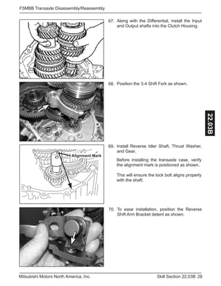 28Skill Section 22.03BMitsubishi Motors North America, Inc.
F5MBB Transaxle Disassembly/Reassembly
22.03B
Along with the Differential, install the Input
and Output shafts into the Clutch Housing.
67.
Alignment Mark
Install Reverse Idler Shaft, Thrust Washer,
and Gear.
69.
Before installing the transaxle case, verify
the alignment mark is positioned as shown.
This will ensure the lock bolt aligns properly
with the shaft.
Position the 3-4 Shift Fork as shown.68.
To ease installation, position the Reverse
Shift Arm Bracket detent as shown.
70.
 
