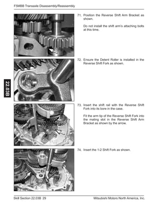 29Skill Section 22.03B Mitsubishi Motors North America, Inc.
F5MBB Transaxle Disassembly/Reassembly22.03B
Position the Reverse Shift Arm Bracket as
shown.
Do not install the shift arm’s attaching bolts
at this time.
71.
Ensure the Detent Roller is installed in the
Reverse Shift Fork as shown.
72.
Insert the shift rail with the Reverse Shift
Fork into its bore in the case.
Fit the arm tip of the Reverse Shift Fork into
the mating slot in the Reverse Shift Arm
Bracket as shown by the arrow.
73.
Insert the 1-2 Shift Fork as shown.74.
 
