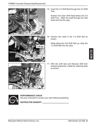 30Skill Section 22.03BMitsubishi Motors North America, Inc.
F5MBB Transaxle Disassembly/Reassembly
22.03B
Insert the 3-4 Shift Rail through the 3-4 Shift
Fork.
Position the Gear Shift Head below the 3-4
Shift Fork. Slide the shaft through the shift
head and into the case.
75.
Position the notch in the 1-2 Shift Rail as
shown.
While lifting the 5-R Shift Rail up, slide the
1-2 Shift Rail into the case.
76.
With the shift rails and Reverse Shift Arm
bracket positioned, install the retaining bolts
as shown.
77.
PERFORMANCE CHECK
Ask your instructor to review your work before proceeding.
INSTRUCTOR SIGNOFF: _________________________
Feedback
Lift Up
 