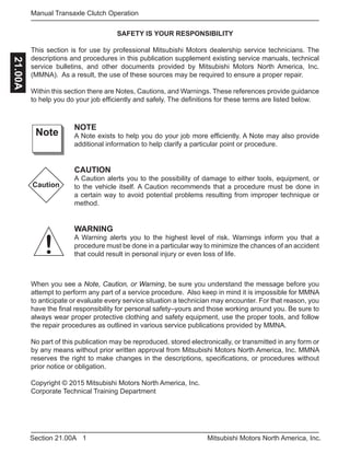 1Section 21.00A Mitsubishi Motors North America, Inc.
Manual Transaxle Clutch Operation21.00A
SAFETY IS YOUR RESPONSIBILITY
This section is for use by professional Mitsubishi Motors dealership service technicians. The
descriptions and procedures in this publication supplement existing service manuals, technical
service bulletins, and other documents provided by Mitsubishi Motors North America, Inc.
(MMNA). As a result, the use of these sources may be required to ensure a proper repair.
Within this section there are Notes, Cautions, and Warnings. These references provide guidance
to help you do your job efficiently and safely. The definitions for these terms are listed below.
NOTE
A Note exists to help you do your job more efficiently. A Note may also provide
additional information to help clarify a particular point or procedure.
CAUTION
A Caution alerts you to the possibility of damage to either tools, equipment, or
to the vehicle itself. A Caution recommends that a procedure must be done in
a certain way to avoid potential problems resulting from improper technique or
method.
WARNING
A Warning alerts you to the highest level of risk. Warnings inform you that a
procedure must be done in a particular way to minimize the chances of an accident
that could result in personal injury or even loss of life.
Note
Caution
!
When you see a Note, Caution, or Warning, be sure you understand the message before you
attempt to perform any part of a service procedure. Also keep in mind it is impossible for MMNA
to anticipate or evaluate every service situation a technician may encounter. For that reason, you
have the final responsibility for personal safety–yours and those working around you. Be sure to
always wear proper protective clothing and safety equipment, use the proper tools, and follow
the repair procedures as outlined in various service publications provided by MMNA.
No part of this publication may be reproduced, stored electronically, or transmitted in any form or
by any means without prior written approval from Mitsubishi Motors North America, Inc. MMNA
reserves the right to make changes in the descriptions, specifications, or procedures without
prior notice or obligation.
Copyright © 2015 Mitsubishi Motors North America, Inc.
Corporate Technical Training Department
 