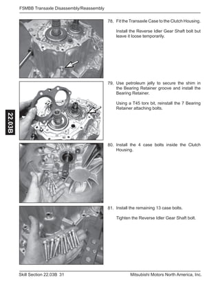 31Skill Section 22.03B Mitsubishi Motors North America, Inc.
F5MBB Transaxle Disassembly/Reassembly22.03B
Fit the Transaxle Case to the Clutch Housing.
Install the Reverse Idler Gear Shaft bolt but
leave it loose temporarily.
78.
Install the 4 case bolts inside the Clutch
Housing.
80.
Install the remaining 13 case bolts.
Tighten the Reverse Idler Gear Shaft bolt.
81.
Use petroleum jelly to secure the shim in
the Bearing Retainer groove and install the
Bearing Retainer.
Using a T45 torx bit, reinstall the 7 Bearing
Retainer attaching bolts.
79.
 