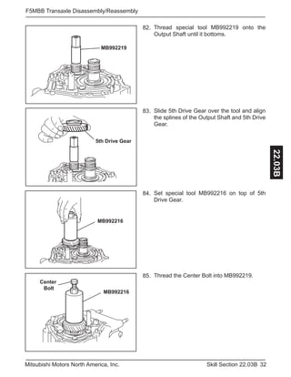 32Skill Section 22.03BMitsubishi Motors North America, Inc.
F5MBB Transaxle Disassembly/Reassembly
22.03B
MB992219
Thread special tool MB992219 onto the
Output Shaft until it bottoms.
82.
AB
5th Drive Gear
Slide 5th Drive Gear over the tool and align
the splines of the Output Shaft and 5th Drive
Gear.
83.
MB992216
Set special tool MB992216 on top of 5th
Drive Gear.
84.
Center
Bolt
MB992216
Thread the Center Bolt into MB992219.85.
 