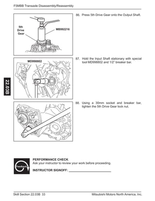 33Skill Section 22.03B Mitsubishi Motors North America, Inc.
F5MBB Transaxle Disassembly/Reassembly22.03B
5th
Drive
Gear
MB992216
Press 5th Drive Gear onto the Output Shaft.86.
MD998802
Hold the Input Shaft stationary with special
tool MD998802 and 1/2” breaker bar.
87.
Using a 30mm socket and breaker bar,
tighten the 5th Drive Gear lock nut.
88.
PERFORMANCE CHECK
Ask your instructor to review your work before proceeding.
INSTRUCTOR SIGNOFF: _________________________
Feedback
 