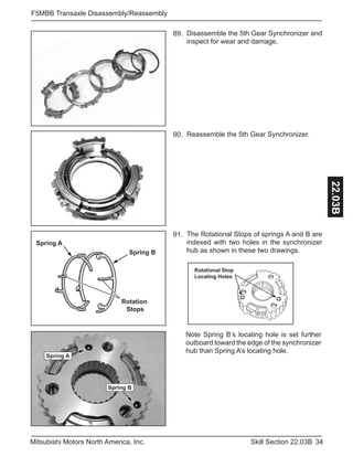 34Skill Section 22.03BMitsubishi Motors North America, Inc.
F5MBB Transaxle Disassembly/Reassembly
22.03B
Disassemble the 5th Gear Synchronizer and
inspect for wear and damage.
89.
Reassemble the 5th Gear Synchronizer.90.
Rotation
Stops
Spring A
Spring B
The Rotational Stops of springs A and B are
indexed with two holes in the synchronizer
hub as shown in these two drawings.
91.
Note Spring B’s locating hole is set further
outboard toward the edge of the synchronizer
hub than Spring A’s locating hole.
Rotational Stop
Locating Holes
Spring A
Spring B
 