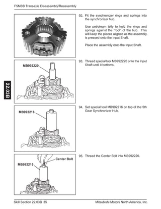 35Skill Section 22.03B Mitsubishi Motors North America, Inc.
F5MBB Transaxle Disassembly/Reassembly22.03B
Fit the synchronizer rings and springs into
the synchronizer hub.
Use petroleum jelly to hold the rings and
springs against the “roof” of the hub. This
will keep the pieces aligned as the assembly
is pressed onto the Input Shaft.
Place the assembly onto the Input Shaft.
92.
MB992220
Thread special tool MB992220 onto the Input
Shaft until it bottoms.
93.
MB992216
Set special tool MB992216 on top of the 5th
Gear Synchronizer Hub.
94.
Thread the Center Bolt into MB992220.95.
Center Bolt
MB992216
 
