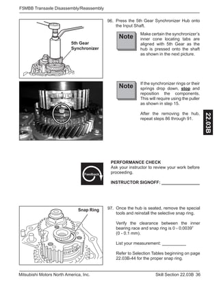 36Skill Section 22.03BMitsubishi Motors North America, Inc.
F5MBB Transaxle Disassembly/Reassembly
22.03B
AB
5th Gear
Synchronizer
Press the 5th Gear Synchronizer Hub onto
the Input Shaft.
96.
Note Make certain the synchronizer’s
inner cone locating tabs are
aligned with 5th Gear as the
hub is pressed onto the shaft
as shown in the next picture.
Note If the synchronizer rings or their
springs drop down, stop and
reposition the components.
This will require using the puller
as shown in step 15.
After the removing the hub,
repeat steps 86 through 91.
Snap Ring Once the hub is seated, remove the special
tools and reinstall the selective snap ring.
Verify the clearance between the inner
bearing race and snap ring is 0 - 0.0039”
(0 - 0.1 mm).
List your measurement: __________
Refer to Selection Tables beginning on page
22.03B-44 for the proper snap ring.
97.
PERFORMANCE CHECK
Ask your instructor to review your work before
proceeding.
INSTRUCTOR SIGNOFF: ________________
Feedback
 