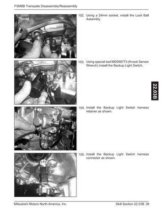 38Skill Section 22.03BMitsubishi Motors North America, Inc.
F5MBB Transaxle Disassembly/Reassembly
22.03B
Using a 24mm socket, install the Lock Ball
Assembly.
102.
Using special tool MD998773 (Knock Sensor
Wrench) install the Backup Light Switch.
103.
Install the Backup Light Switch harness
retainer as shown.
104.
Install the Backup Light Switch harness
connector as shown.
105.
 
