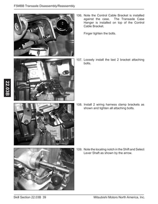 39Skill Section 22.03B Mitsubishi Motors North America, Inc.
F5MBB Transaxle Disassembly/Reassembly22.03B
Note the Control Cable Bracket is installed
against the case. The Transaxle Case
Hanger is installed on top of the Control
Cable Bracket.
Finger tighten the bolts.
106.
Loosely install the last 2 bracket attaching
bolts.
107.
Install 2 wiring harness clamp brackets as
shown and tighten all attaching bolts.
108.
Note the locating notch in the Shift and Select
Lever Shaft as shown by the arrow.
109.
 