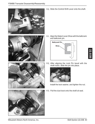 40Skill Section 22.03BMitsubishi Motors North America, Inc.
F5MBB Transaxle Disassembly/Reassembly
22.03B
After aligning the Lock Pin bevel with the
shaft notch, slide the pin into place.
112.
Slide the Control Shift Lever onto the shaft.110.
Align the Select Lever Shoe with the bellcrank
and bellcrank pin.
111.
Pull the dust boot onto the shaft oil seal.113.
Bellcrank Pin
Shoe
Install the lock washer, and tighten the nut.
 