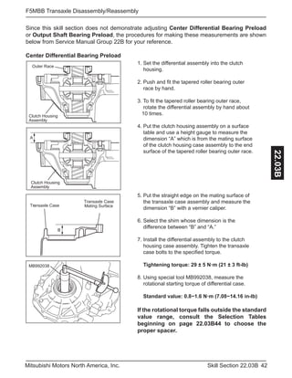 42Skill Section 22.03BMitsubishi Motors North America, Inc.
F5MBB Transaxle Disassembly/Reassembly
22.03B
Since this skill section does not demonstrate adjusting Center Differential Bearing Preload
or Output Shaft Bearing Preload, the procedures for making these measurements are shown
below from Service Manual Group 22B for your reference.
Center Differential Bearing Preload
Clutch Housing
Assembly
Outer Race
Clutch Housing
Assembly
A
Mating Surface
Transaxle Case
Transaxle Case
B
MB992038
1. Set the differential assembly into the clutch 		
housing.
2. Push and fit the tapered roller bearing outer 		
race by hand.
3. To fit the tapered roller bearing outer race, 		
rotate the differential assembly by hand about 	 	
10 times.
4. Put the clutch housing assembly on a surface 	 	
table and use a height gauge to measure the 	 	
dimension “A” which is from the mating surface 	 	
of the clutch housing case assembly to the end 	 	
surface of the tapered roller bearing outer race.
5. Put the straight edge on the mating surface of 	 	
the transaxle case assembly and measure the 	 	
dimension “B” with a vernier caliper.
6. Select the shim whose dimension is the 		 	
difference between “B” and “A.”
7. Install the differential assembly to the clutch 		
housing case assembly. Tighten the transaxle 	 	
case bolts to the specified torque.
Tightening torque: 29 ± 5 N·m (21 ± 3 ft-lb)
8. Using special tool MB992038, measure the 	 	
rotational starting torque of differential case.
Standard value: 0.8−1.6 N·m (7.08−14.16 in-lb)
If the rotational torque falls outside the standard
value range, consult the Selection Tables
beginning on page 22.03B44 to choose the
proper spacer.
 