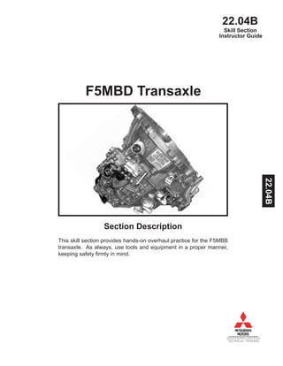 22.04B
DIAMONDPRO CERTIFIED
TECHNICAL TRAINING
Instructor Guide
F5MBD Transaxle
Section Description
This skill section provides hands-on overhaul practice for the F5MBB
transaxle. As always, use tools and equipment in a proper manner,
keeping safety firmly in mind.
Skill Section
22.04B
 